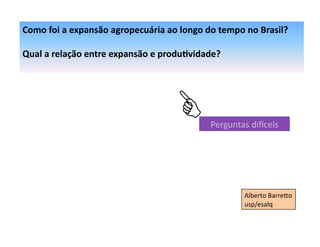 Como	
  foi	
  a	
  expansão	
  agropecuária	
  ao	
  longo	
  do	
  tempo	
  no	
  Brasil?	
  

Qual	
  a	
  relação	
  entre	
  expansão	
  e	
  produ:vidade?	
  




                                                                  Perguntas	
  di6ceis	
  




                                                                              Alberto	
  Barre+o	
  
                                                                              usp/esalq	
  
 