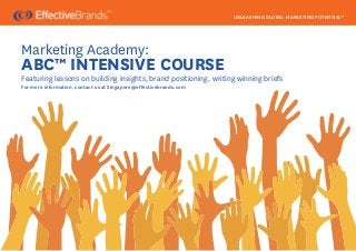 UNLEASHING GLOBAL MARKETING POTENTIAL™




Marketing Academy:
ABC™ INTENSIVE COURSE
Featuring lessons on building insights, brand positioning, writing winning briefs
For more information, contact us at Singapore@effectivebrands.com
 