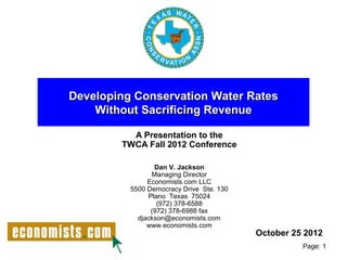 Developing Conservation Water Rates
    Without Sacrificing Revenue

          A Presentation to the
        TWCA Fall 2012 Conference

                 Dan V. Jackson
                Managing Director
               Economists.com LLC
          5500 Democracy Drive Ste. 130
               Plano Texas 75024
                  (972) 378-6588
                (972) 378-6988 fax
            djackson@economists.com
               www.economists.com
                                          October 25 2012
                                                    Page: 1
 