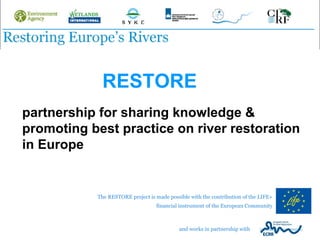 RESTORE
partnership for sharing knowledge &
promoting best practice on river restoration
in Europe


           The RESTORE project is made possible with the contribution of the LIFE+
                                  financial instrument of the European Community



                                            and works in partnership with
 