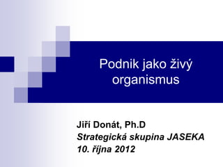 Podnik jako živý
      organismus


Jiří Donát, Ph.D
Strategická skupina JASEKA
10. října 2012
 