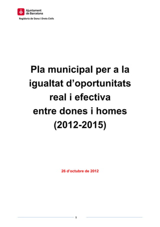  

Regidoria de Dona i Drets Civils  




          Pla municipal per a la
         igualtat d’oportunitats
              real i efectiva
          entre dones i homes
               (2012-2015)



                                     26 d’octubre de 2012




                                                    
                                            1 
                                                    
 