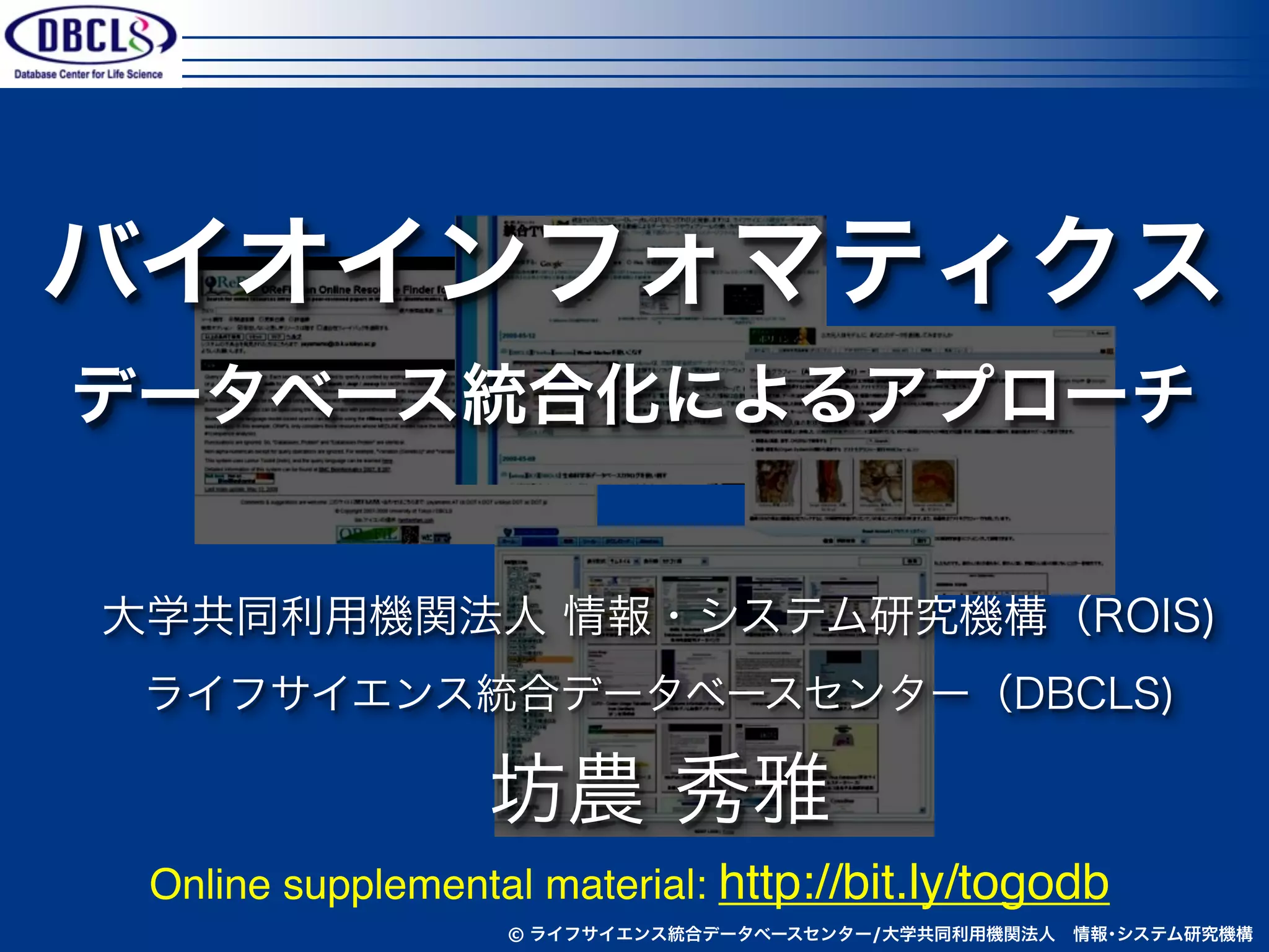 バイオインフォマティクス
データベース統合化によるアプローチ


大学共同利用機関法人 情報・システム研究機構（ROIS)
 ライフサイエンス統合データベースセンター（DBCLS)

                  坊農 秀雅
 Online supplemental material: http://bit.ly/togodb
                   © ライフサイエンス統合データベースセンター/大学共同利用機関法人 情報･システム研究機構
 