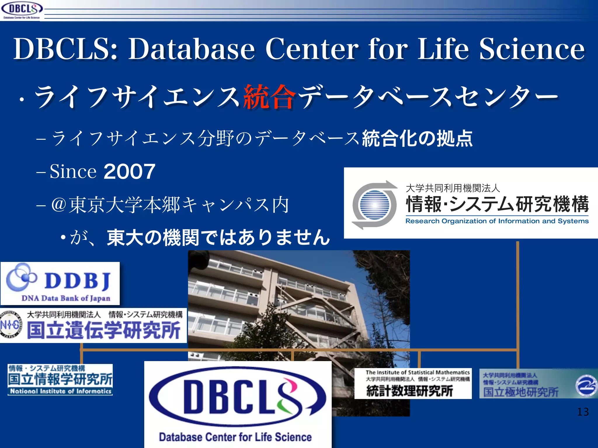 DBCLS: Database Center for Life Science
• ライフサイエンス統合データベースセンター
 ‒ ライフサイエンス分野のデータベース統合化の拠点
 ‒ Since 2007
 ‒ ＠東京大学本郷キャンパス内
   •が、東大の機関ではありません




                                      13
 