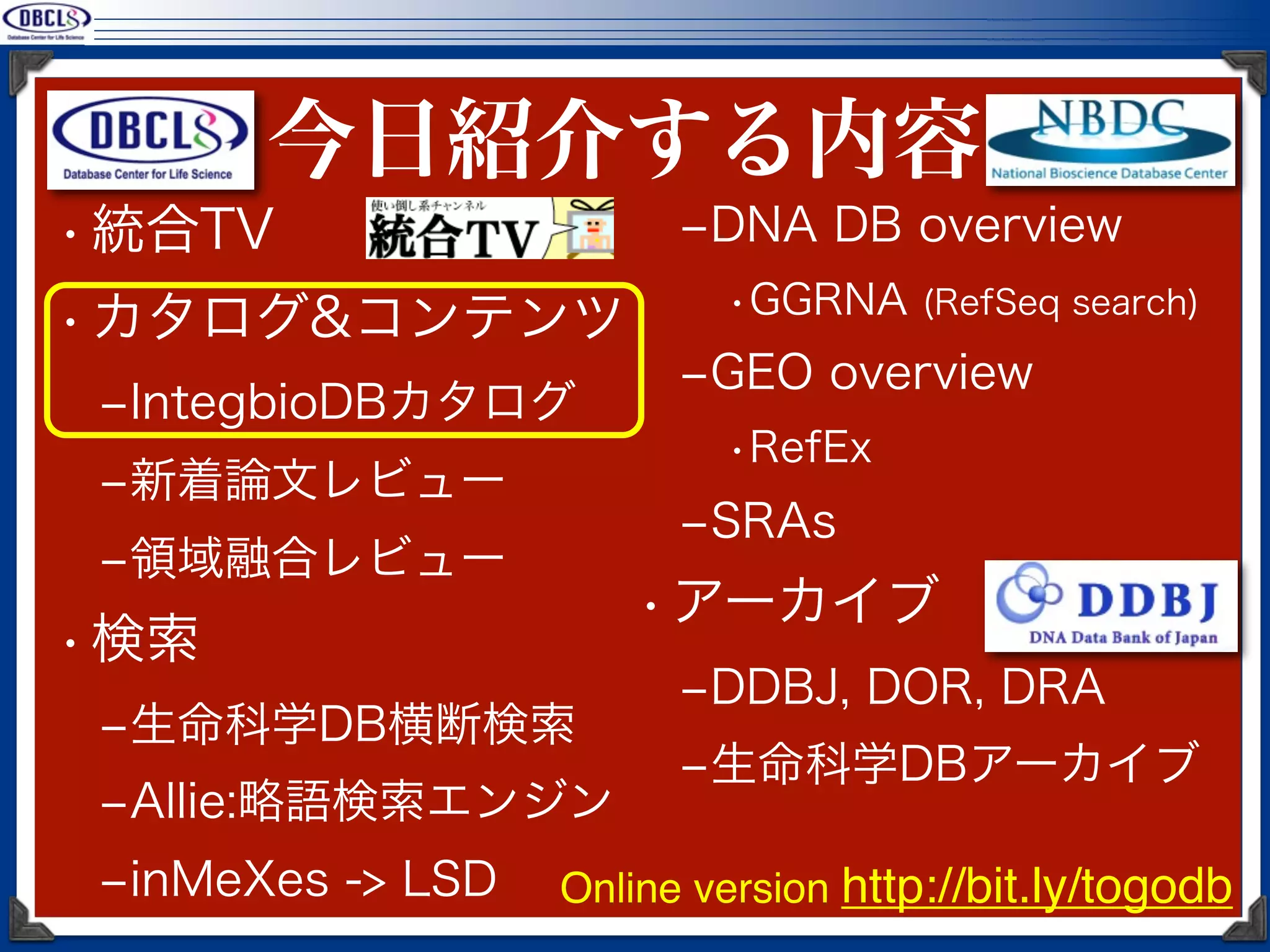今日紹介する内容
• 統合TV                   ‒DNA DB overview
                           •GGRNA (RefSeq search)
• カタログ&コンテンツ
                         ‒GEO overview
 ‒IntegbioDBカタログ
                           •RefEx
 ‒新着論文レビュー
                         ‒SRAs
 ‒領域融合レビュー
                       • アーカイブ
• 検索
                         ‒DDBJ, DOR, DRA
 ‒生命科学DB横断検索
                         ‒生命科学DBアーカイブ
 ‒Allie:略語検索エンジン
 ‒inMeXes -> LSD   Online version http://bit.ly/togodb
 