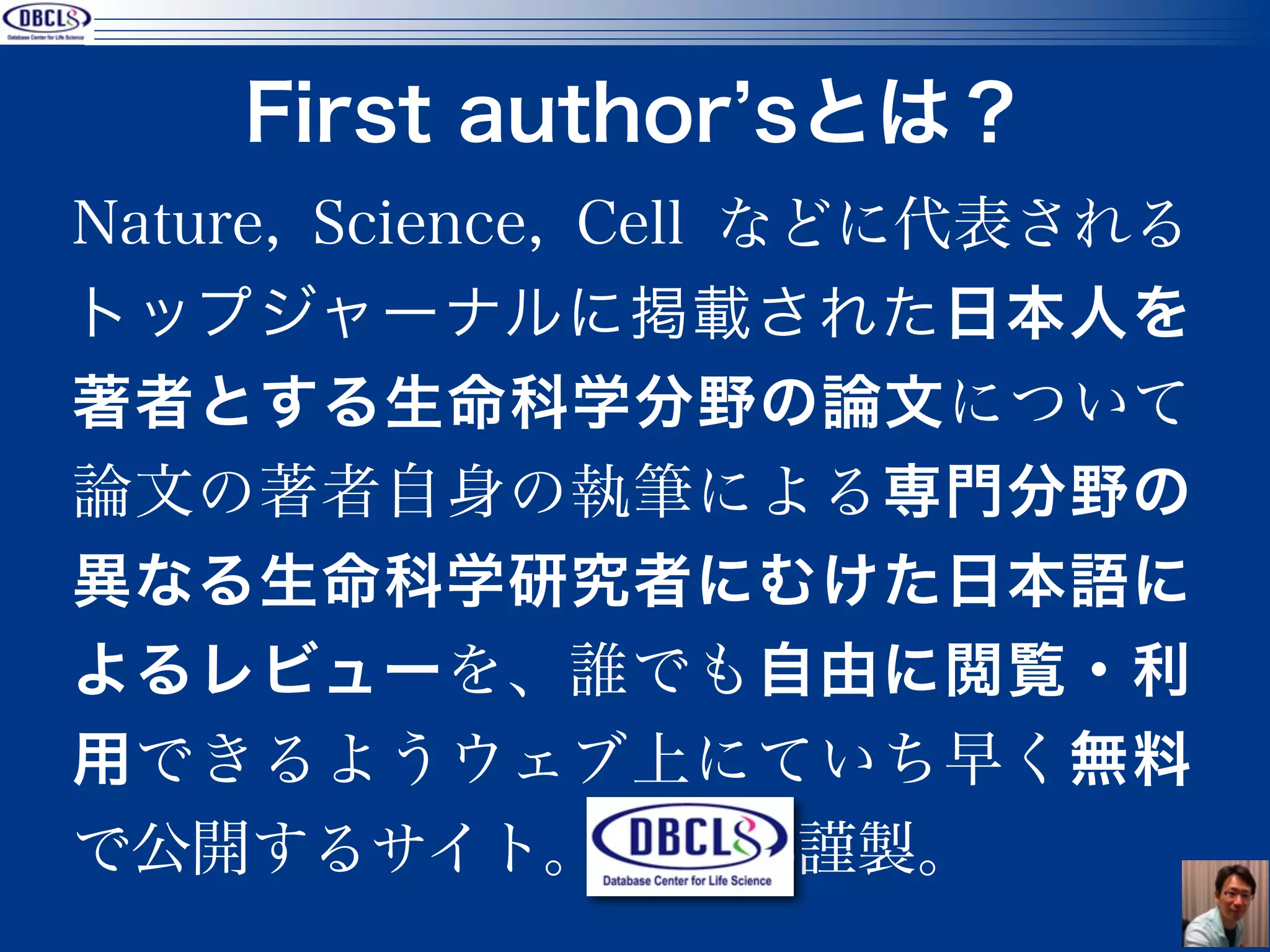 First author sとは？
Nature, Science, Cell などに代表される
トップジャーナルに掲載された日本人を
著者とする生命科学分野の論文について
論文の著者自身の執筆による専門分野の
異なる生命科学研究者にむけた日本語に
よるレビューを、誰でも自由に閲覧・利
用できるようウェブ上にていち早く無料
で公開するサイト。DBCLS謹製。
                                 25
 