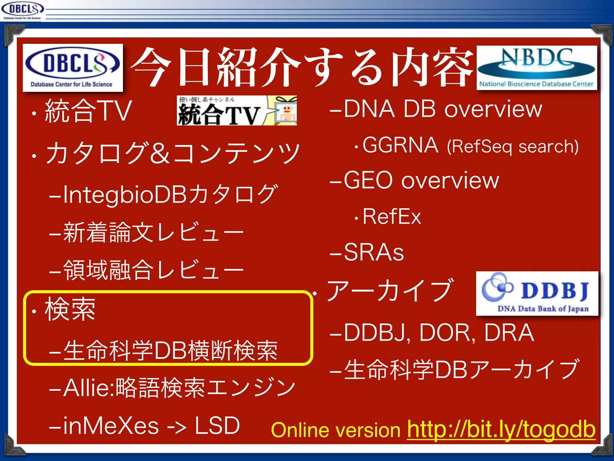 今日紹介する内容
• 統合TV                   ‒DNA DB overview
                           •GGRNA (RefSeq search)
• カタログ&コンテンツ
                         ‒GEO overview
 ‒IntegbioDBカタログ
                           •RefEx
 ‒新着論文レビュー
                         ‒SRAs
 ‒領域融合レビュー
                       • アーカイブ
• 検索
                         ‒DDBJ, DOR, DRA
 ‒生命科学DB横断検索
                         ‒生命科学DBアーカイブ
 ‒Allie:略語検索エンジン
 ‒inMeXes -> LSD   Online version http://bit.ly/togodb
 