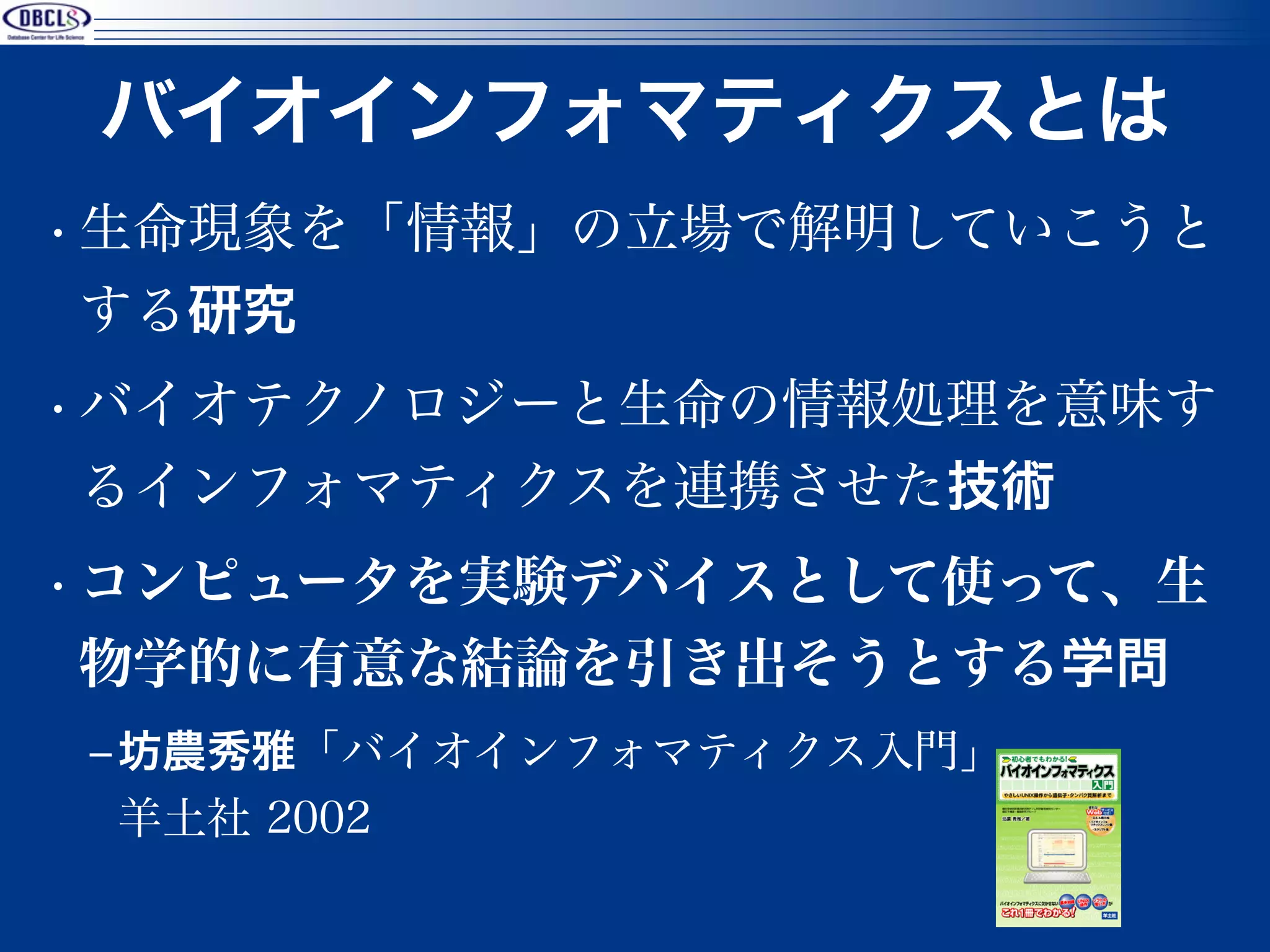 バイオインフォマティクスとは
• 生命現象を「情報」の立場で解明していこうと
  する研究
• バイオテクノロジーと生命の情報処理を意味す
  るインフォマティクスを連携させた技術
• コンピュータを実験デバイスとして使って、生
  物学的に有意な結論を引き出そうとする学問
‒ 坊農秀雅「バイオインフォマティクス入門」
  羊土社 2002
                         3
 
