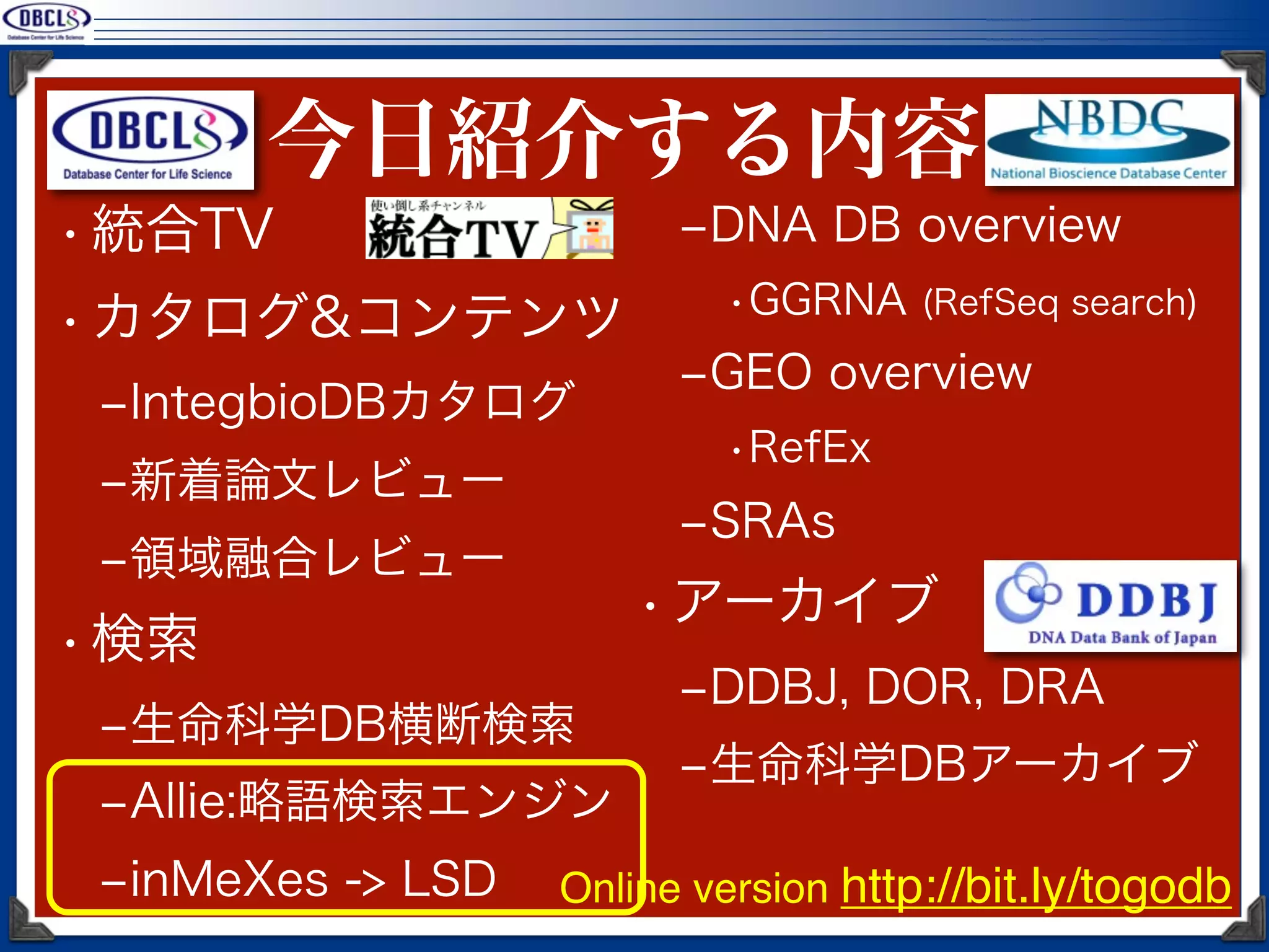 今日紹介する内容
• 統合TV                   ‒DNA DB overview
                           •GGRNA (RefSeq search)
• カタログ&コンテンツ
                         ‒GEO overview
 ‒IntegbioDBカタログ
                           •RefEx
 ‒新着論文レビュー
                         ‒SRAs
 ‒領域融合レビュー
                       • アーカイブ
• 検索
                         ‒DDBJ, DOR, DRA
 ‒生命科学DB横断検索
                         ‒生命科学DBアーカイブ
 ‒Allie:略語検索エンジン
 ‒inMeXes -> LSD   Online version http://bit.ly/togodb
 