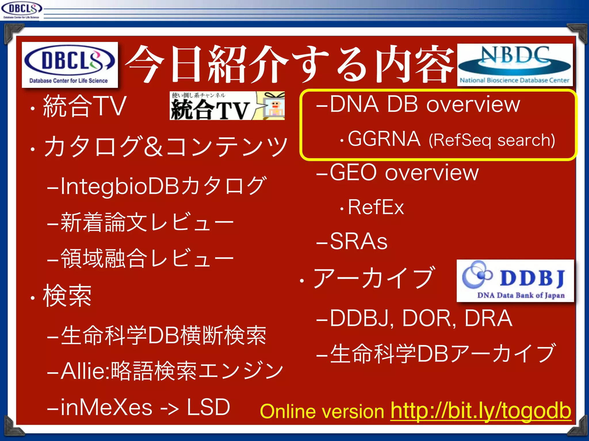 今日紹介する内容
• 統合TV                   ‒DNA DB overview
                           •GGRNA (RefSeq search)
• カタログ&コンテンツ
                         ‒GEO overview
 ‒IntegbioDBカタログ
                           •RefEx
 ‒新着論文レビュー
                         ‒SRAs
 ‒領域融合レビュー
                       • アーカイブ
• 検索
                         ‒DDBJ, DOR, DRA
 ‒生命科学DB横断検索
                         ‒生命科学DBアーカイブ
 ‒Allie:略語検索エンジン
 ‒inMeXes -> LSD   Online version http://bit.ly/togodb
 