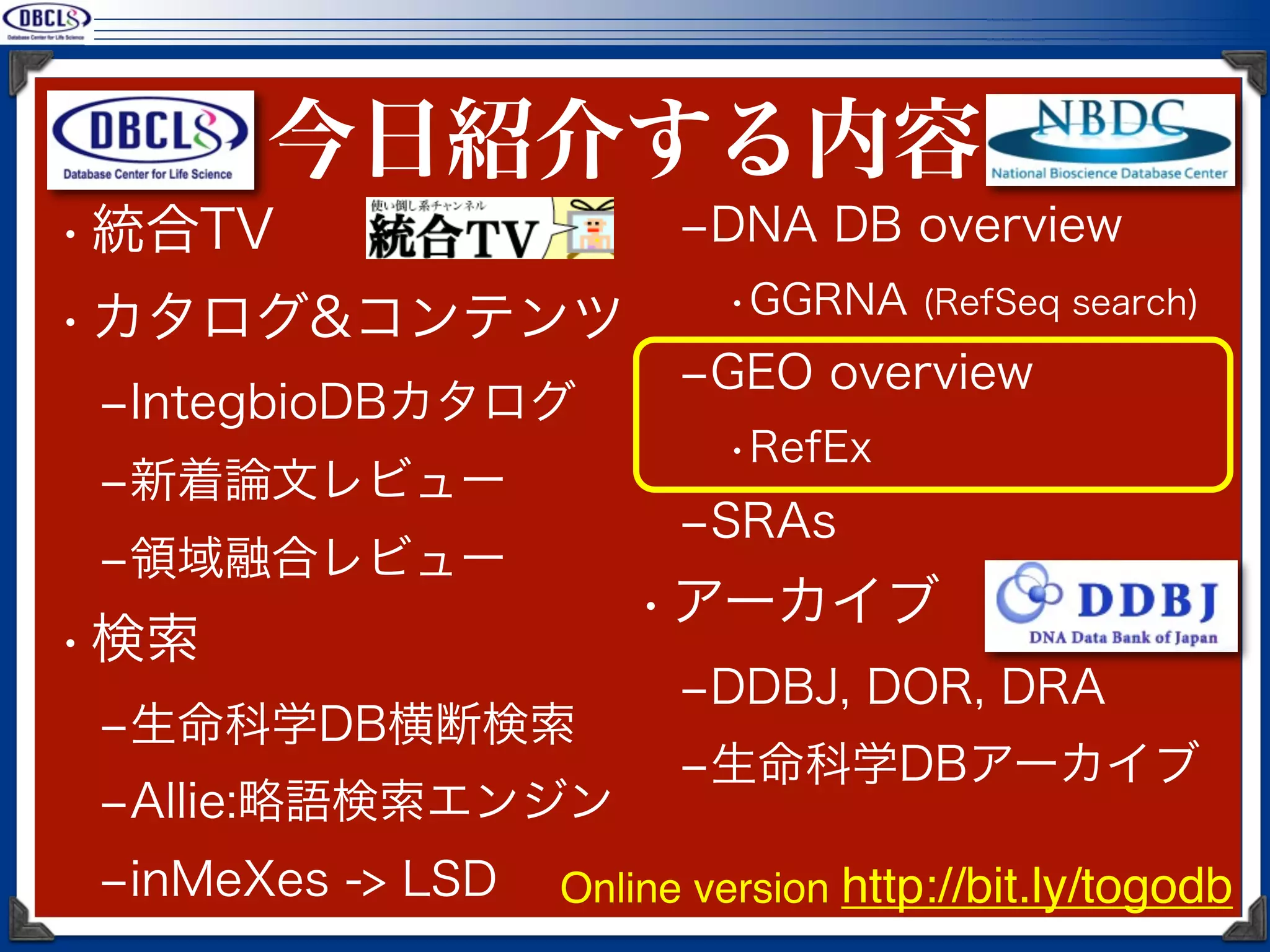 今日紹介する内容
• 統合TV                   ‒DNA DB overview
                           •GGRNA (RefSeq search)
• カタログ&コンテンツ
                         ‒GEO overview
 ‒IntegbioDBカタログ
                           •RefEx
 ‒新着論文レビュー
                         ‒SRAs
 ‒領域融合レビュー
                       • アーカイブ
• 検索
                         ‒DDBJ, DOR, DRA
 ‒生命科学DB横断検索
                         ‒生命科学DBアーカイブ
 ‒Allie:略語検索エンジン
 ‒inMeXes -> LSD   Online version http://bit.ly/togodb
 