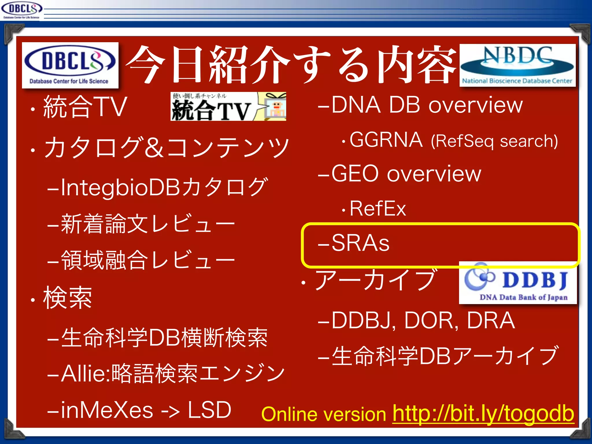 今日紹介する内容
• 統合TV                   ‒DNA DB overview
                           •GGRNA (RefSeq search)
• カタログ&コンテンツ
                         ‒GEO overview
 ‒IntegbioDBカタログ
                           •RefEx
 ‒新着論文レビュー
                         ‒SRAs
 ‒領域融合レビュー
                       • アーカイブ
• 検索
                         ‒DDBJ, DOR, DRA
 ‒生命科学DB横断検索
                         ‒生命科学DBアーカイブ
 ‒Allie:略語検索エンジン
 ‒inMeXes -> LSD   Online version http://bit.ly/togodb
 
