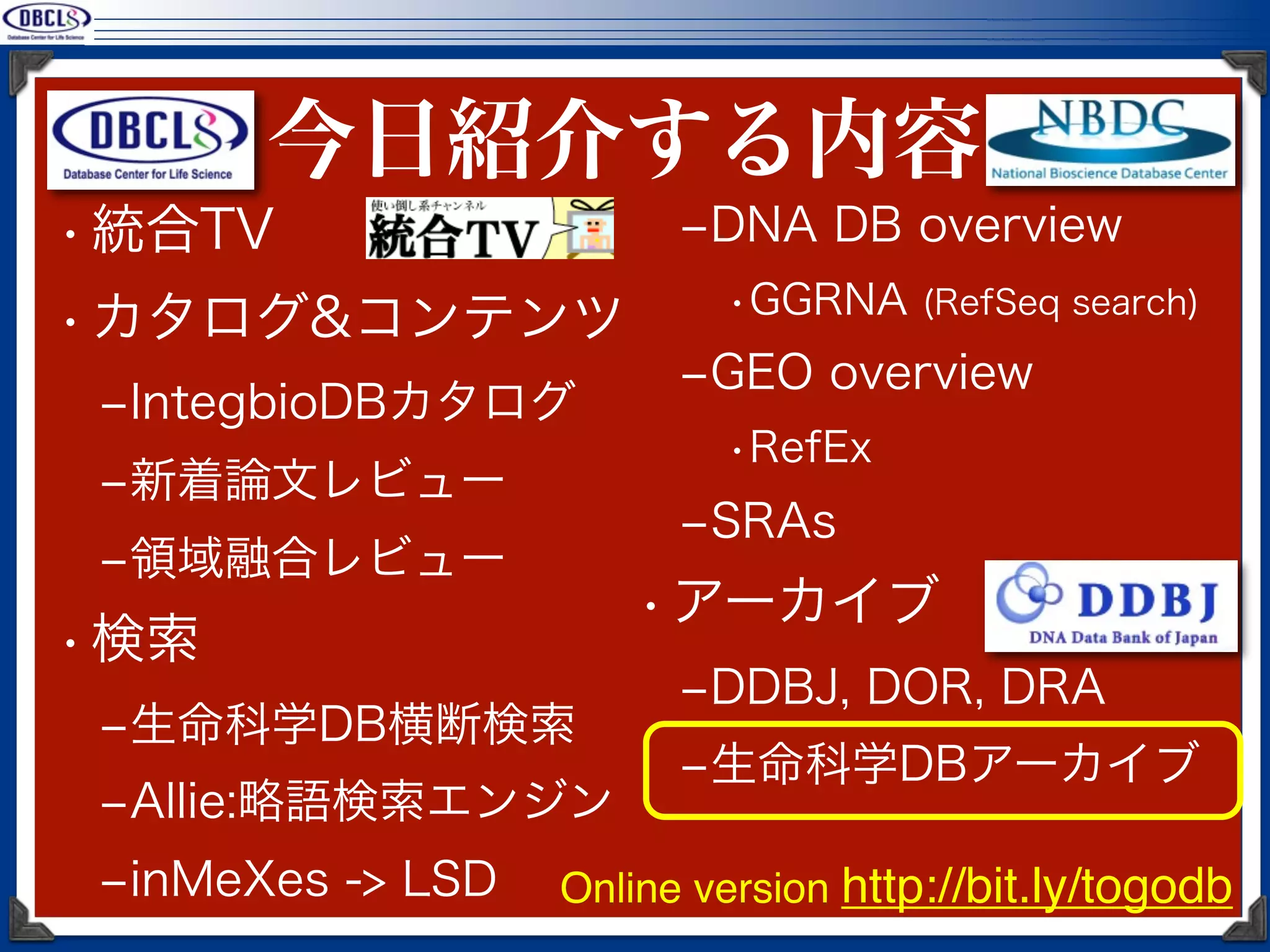 今日紹介する内容
• 統合TV                   ‒DNA DB overview
                           •GGRNA (RefSeq search)
• カタログ&コンテンツ
                         ‒GEO overview
 ‒IntegbioDBカタログ
                           •RefEx
 ‒新着論文レビュー
                         ‒SRAs
 ‒領域融合レビュー
                       • アーカイブ
• 検索
                         ‒DDBJ, DOR, DRA
 ‒生命科学DB横断検索
                         ‒生命科学DBアーカイブ
 ‒Allie:略語検索エンジン
 ‒inMeXes -> LSD   Online version http://bit.ly/togodb
 