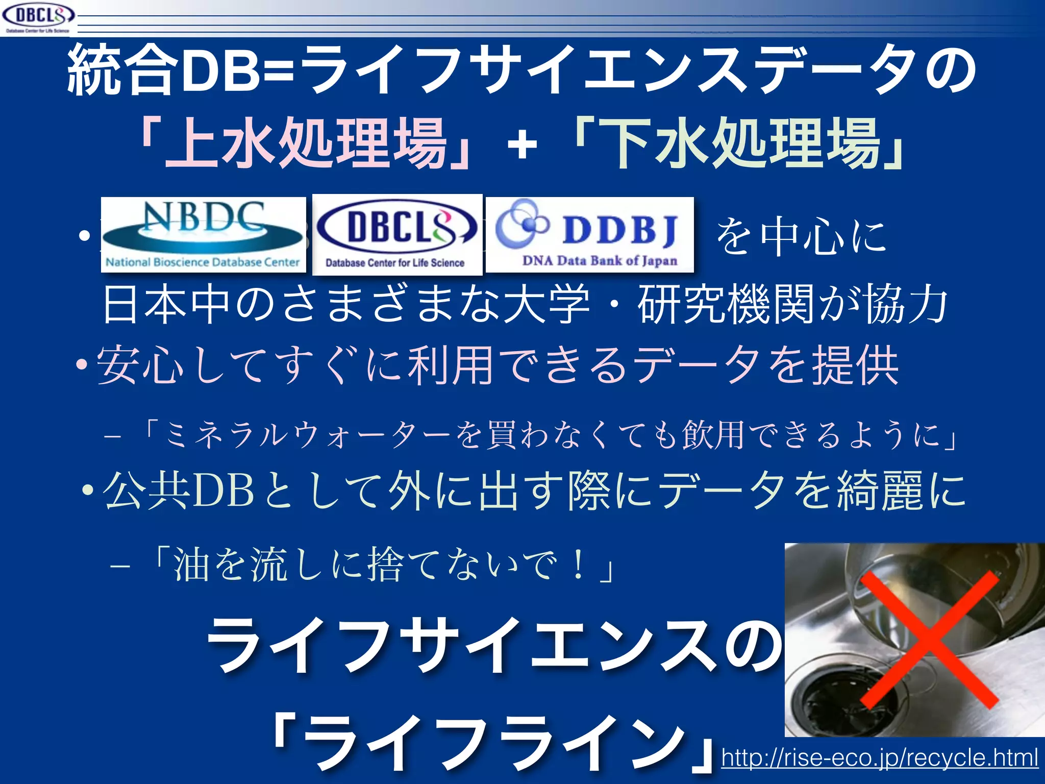 統合DB=ライフサイエンスデータの
 「上水処理場」+「下水処理場」
•NBDC/DBCLS/DDBJ を中心に
 日本中のさまざまな大学・研究機関が協力
•安心してすぐに利用できるデータを提供
‒ 「ミネラルウォーターを買わなくても飲用できるように」
•公共DBとして外に出す際にデータを綺麗に
 ‒「油を流しに捨てないで！」

   ライフサイエンスの
   「ライフライン」        http://rise-eco.jp/recycle.html
 