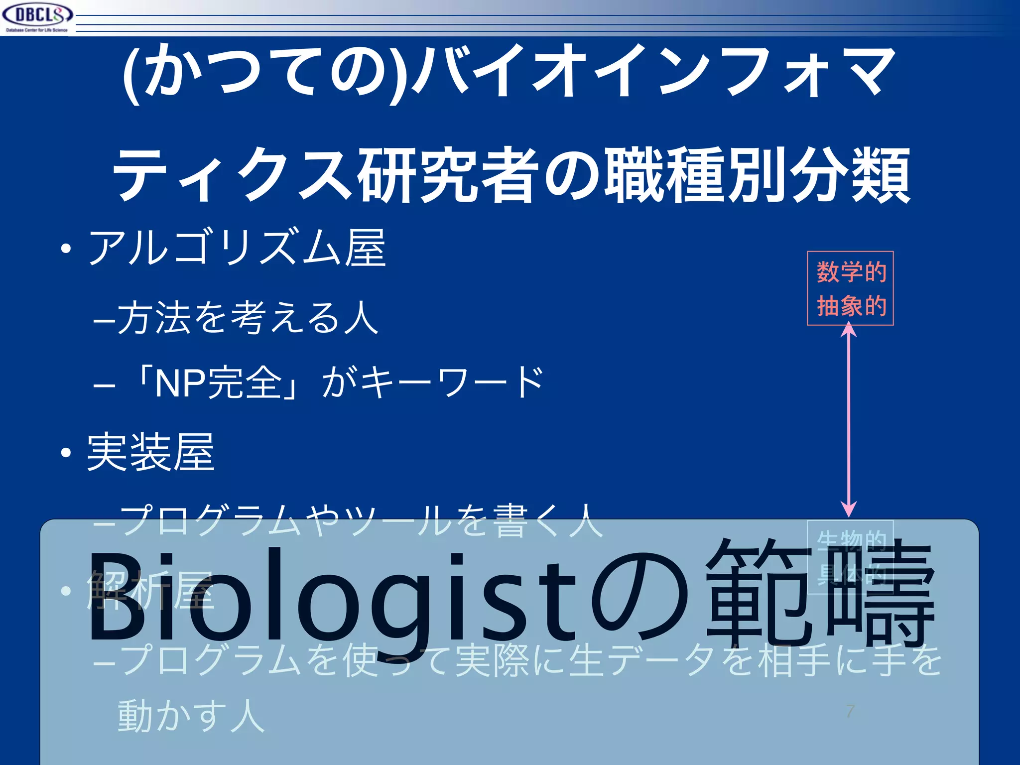 (かつての)バイオインフォマ
 ティクス研究者の職種別分類
• アルゴリズム屋           数学的
                    抽象的
 –方法を考える人
 –「NP完全」がキーワード
• 実装屋
 –プログラムやツールを書く人

Biologistの範疇
                    生物的
                    具体的
• 解析屋
 –プログラムを使って実際に生データを相手に手を
  動かす人               7
 