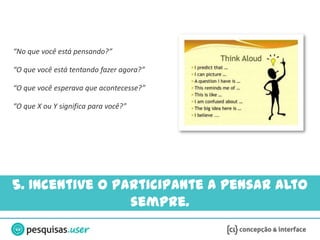 “No que você está pensando?”

“O que você está tentando fazer agora?”

“O que você esperava que acontecesse?”

“O que X ou Y significa para você?”




5. Incentive o participante a pensar alto
                 sempre.
 