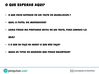 O que esperar aqui?

- O que devo esperar de um Teste de Usabilidade ?


- Qual o papel do Moderador?

- Como posso me preparar ANTES de um teste, para conduzi-lo


  bem?

- E o que eu faço na hora? O que não faço?


- Quais os tipos de usuários que posso encontrar?
 