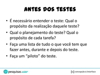 Antes dos testes
• É necessário entender o teste: Qual o
  propósito da realização daquele teste?
• Qual o planejamento do teste? Qual o
  propósito de cada tarefa?
• Faça uma lista de tudo o que você tem que
  fazer antes, durante e depois do teste.
• Faça um “piloto” do teste.
 