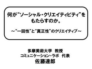 何が“ソーシャル・クリエイティビティ”を
      もたらすのか。
～“一回性”と“真正性”のクリエイティブ～



     多摩美術大学 教授
   コミュニケーション・ラボ 代表
       佐藤達郎
 