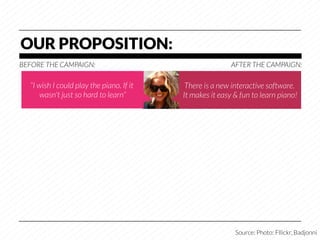 OUR PROPOSITION:
BEFORE THE CAMPAIGN:
                                      AFTER THE CAMPAIGN:

   “I wish I could play the piano. If it    There is a new interactive software.
       wasn't just so hard to learn”
      It makes it easy & fun to learn piano!




                                                            Source: Photo: Fllickr, Badjonni
 