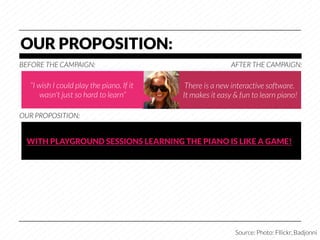 OUR PROPOSITION:
BEFORE THE CAMPAIGN:
                                      AFTER THE CAMPAIGN:

   “I wish I could play the piano. If it    There is a new interactive software.
       wasn't just so hard to learn”
      It makes it easy & fun to learn piano!

OUR PROPOSITION:


  WITH PLAYGROUND SESSIONS LEARNING THE PIANO IS LIKE A GAME!




                                                            Source: Photo: Fllickr, Badjonni
 