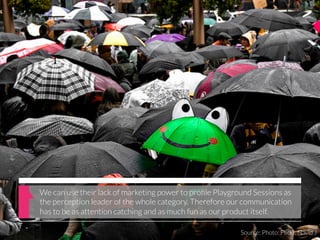 We can use their lack of marketing power to proﬁle Playground Sessions as
the perception leader of the whole category. Therefore our communication
has to be as attention catching and as much fun as our product itself.

                                                          Source: Photo: Flickr, Navid J
 