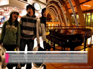Where can we ﬁnd our target group right before X-Mas? In shopping centres.
So why not go where our target group is and set up a Playground Sessions
piano. But its not just any piano - it’s a Piano Gamestation.

                                                   Source: Photo: Flickr, Liamfm, Elbfoto
 