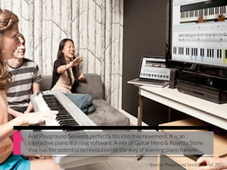 And Playground Sessions perfectly ﬁts into this movement. It is an
interactive piano learning software. A mix of Guitar Hero & Rosetta Stone
that has the potential to revolutionize the way of learning piano forever.

                                                   Source: Playground Sessions Brief, 2012
 