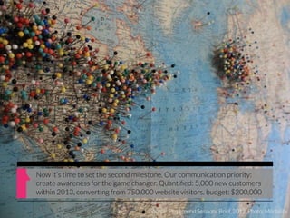 Now it‘s time to set the second milestone. Our communication priority:
create awareness for the game changer. Quantiﬁed: 5,000 new customers
within 2013, converting from 750,000 website visitors. budget: $200,000

                                    Source: Playground Sessions Brief, 2012, Photo: Mortality
 