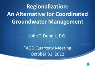 Regionalization:
An Alternative for Coordinated
 Groundwater Management

        John T. Dupnik, P.G.

      TAGD Quarterly Meeting
         October 31, 2012

                               S
 