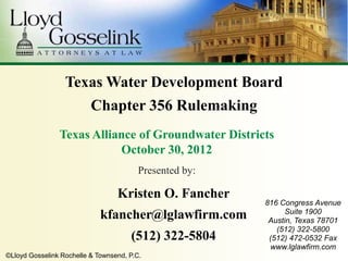 Texas Water Development Board
                          Chapter 356 Rulemaking
                Texas Alliance of Groundwater Districts
                           October 30, 2012
                                         Presented by:

                                  Kristen O. Fancher
                                                         816 Congress Avenue
                                                               Suite 1900
                             kfancher@lglawfirm.com       Austin, Texas 78701
                                                            (512) 322-5800
                                      (512) 322-5804      (512) 472-0532 Fax
                                                          www.lglawfirm.com
©Lloyd Gosselink Rochelle & Townsend, P.C.
 