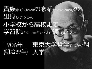 貴族きぞくlordsの家系かけいfamilyの
出身しゅっしん
小学校から高校まで
学習院がくしゅういんに通かよう

1906年   東京大学哲学てつがく科
(明治39年) 入学
 