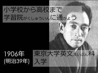 小学校から高校まで
学習院がくしゅういんに通かよう




1906年   東京大学英文えいぶん科
(明治39年) 入学
 