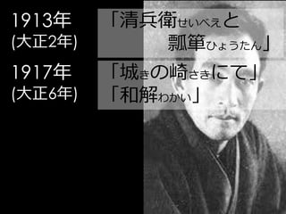 1913年    「清兵衛せいべえと
(大正2年)       瓢箪ひょうたん」
1917年    「城きの崎さきにて」
(大正6年)   「和解わかい」
 