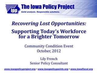 Recovering Lost Opportunities:
      Supporting Today’s Workforce
        for a Brighter Tomorrow
                Community Condition Event
                     October, 2012
                           Lily French
                     Senior Policy Consultant
www.iowapolicyproject.org • www.iowapolicypoints.org • www.iowafiscal.org
 