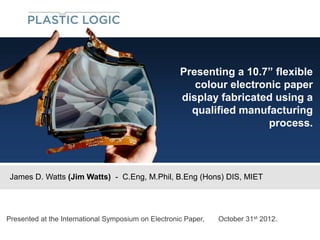 Presenting a 10.7” flexible
                                                        colour electronic paper
                                                     display fabricated using a
                                                       qualified manufacturing
                                                                       process.



 James D. Watts (Jim Watts) - C.Eng, M.Phil, B.Eng (Hons) DIS, MIET




Presented at the International Symposium on Electronic Paper,   October 31st 2012.
 