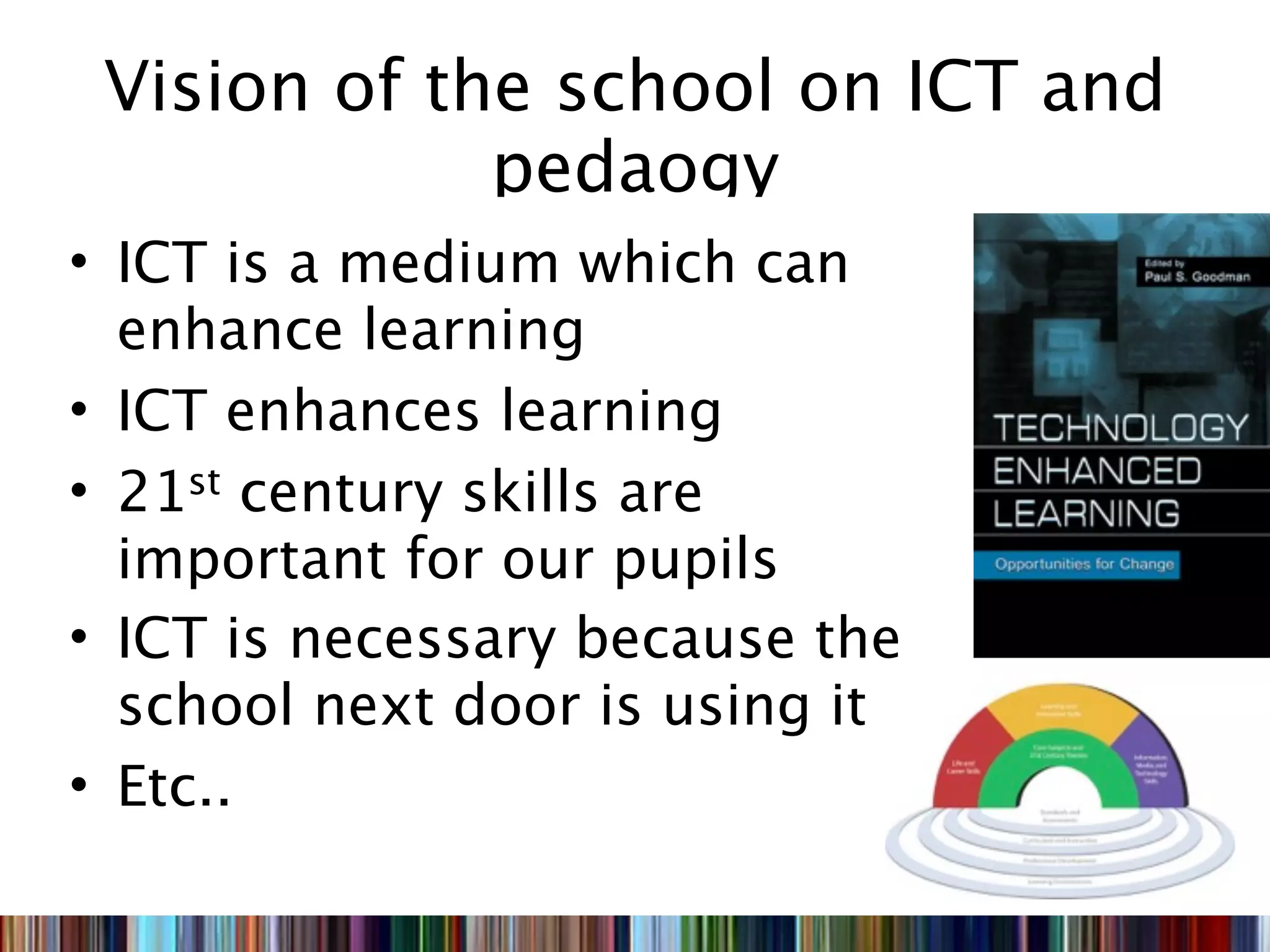 Vision of the school on ICT and
             pedaogy
• ICT is a medium which can
  enhance learning
• ICT enhances learning
• 21st century skills are
  important for our pupils
• ICT is necessary because the
  school next door is using it
• Etc..
 