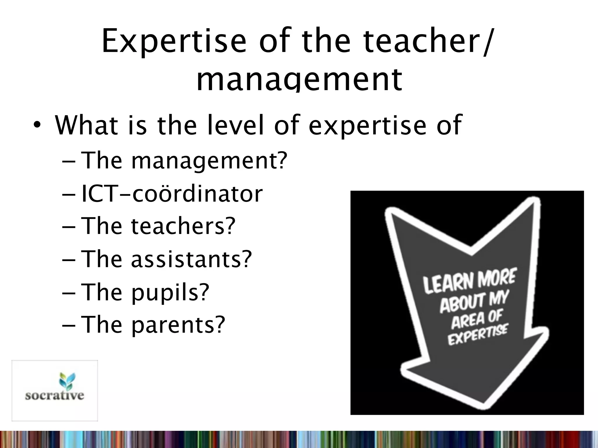 Expertise of the teacher/
          management
• What is the level of expertise of
  – The management?
  – ICT-coördinator
  – The teachers?
  – The assistants?
  – The pupils?
  – The parents?
 