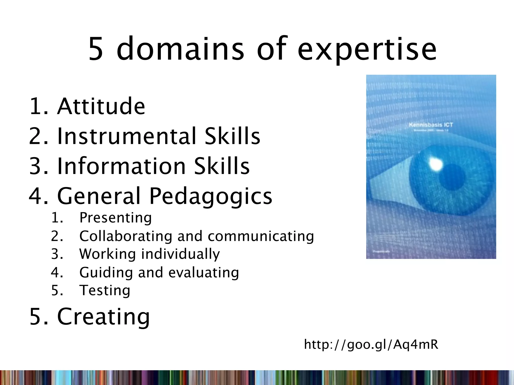 5 domains of expertise
1.   Attitude
2.   Instrumental Skills
3.   Information Skills
4.   General Pedagogics
     1.   Presenting
     2.   Collaborating and communicating
     3.   Working individually
     4.   Guiding and evaluating
     5.   Testing

5. Creating
                                       http://goo.gl/Aq4mR
 
