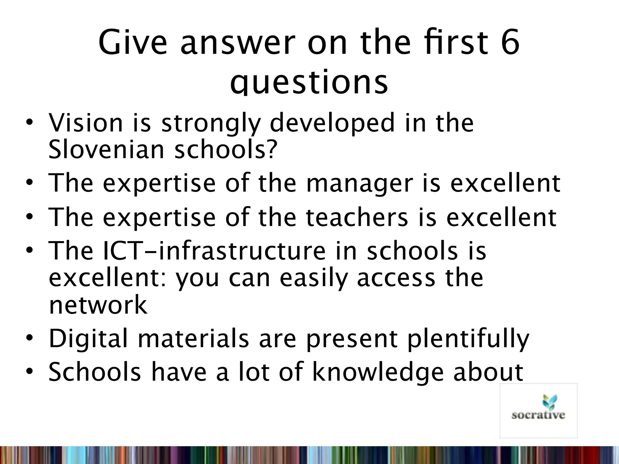 Give answer on the ﬁrst 6
             questions
• Vision is strongly developed in the
  Slovenian schools?
• The expertise of the manager is excellent
• The expertise of the teachers is excellent
• The ICT-infrastructure in schools is
  excellent: you can easily access the
  network
• Digital materials are present plentifully
• Schools have a lot of knowledge about
 