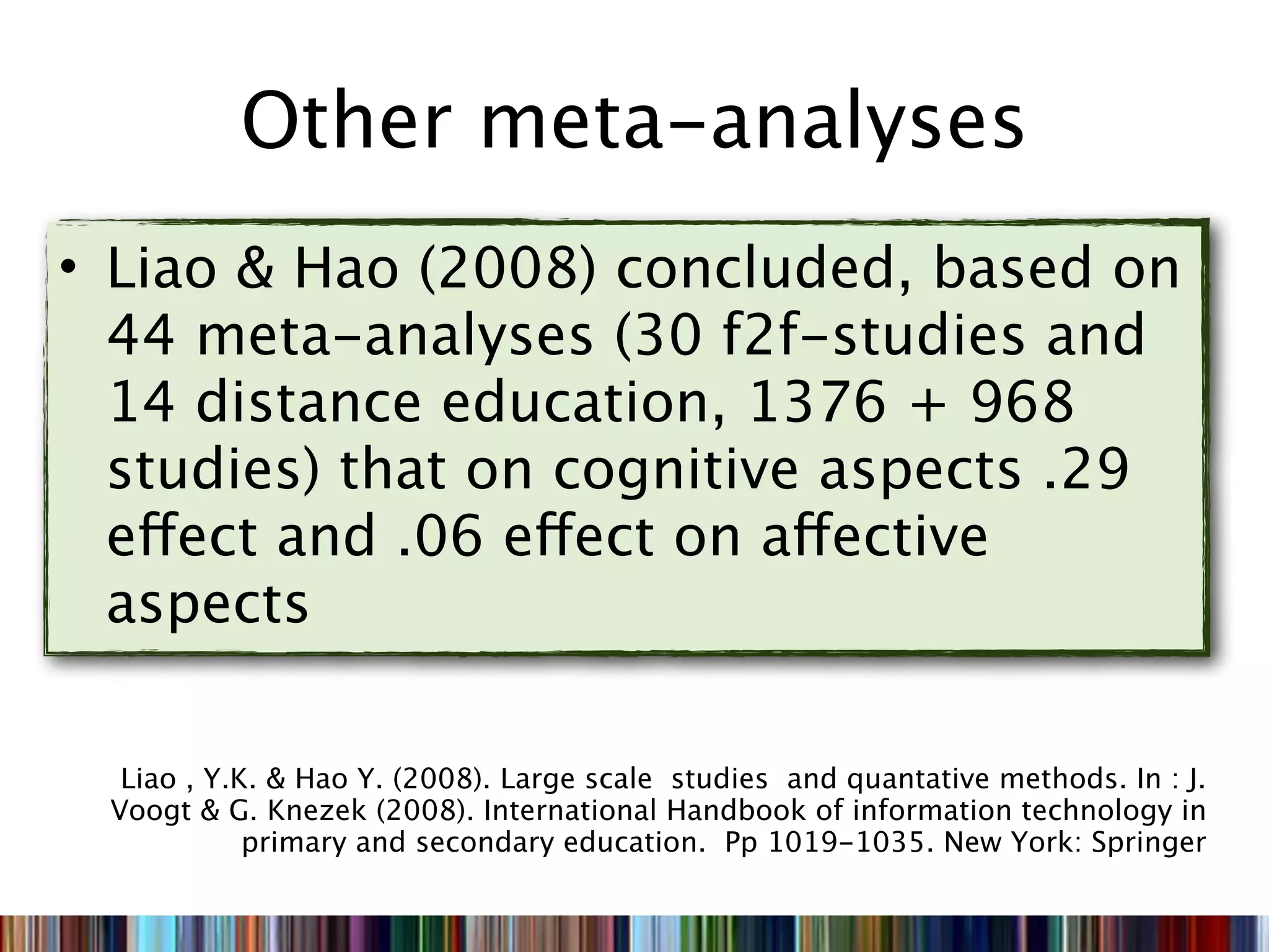 Other meta-analyses
• Liao & Hao (2008) concluded, based on
  44 meta-analyses (30 f2f-studies and
  14 distance education, 1376 + 968
  studies) that on cognitive aspects .29
  effect and .06 effect on affective
  aspects

  Liao , Y.K. & Hao Y. (2008). Large scale studies and quantative methods. In : J.
 Voogt & G. Knezek (2008). International Handbook of information technology in
            primary and secondary education. Pp 1019-1035. New York: Springer
 