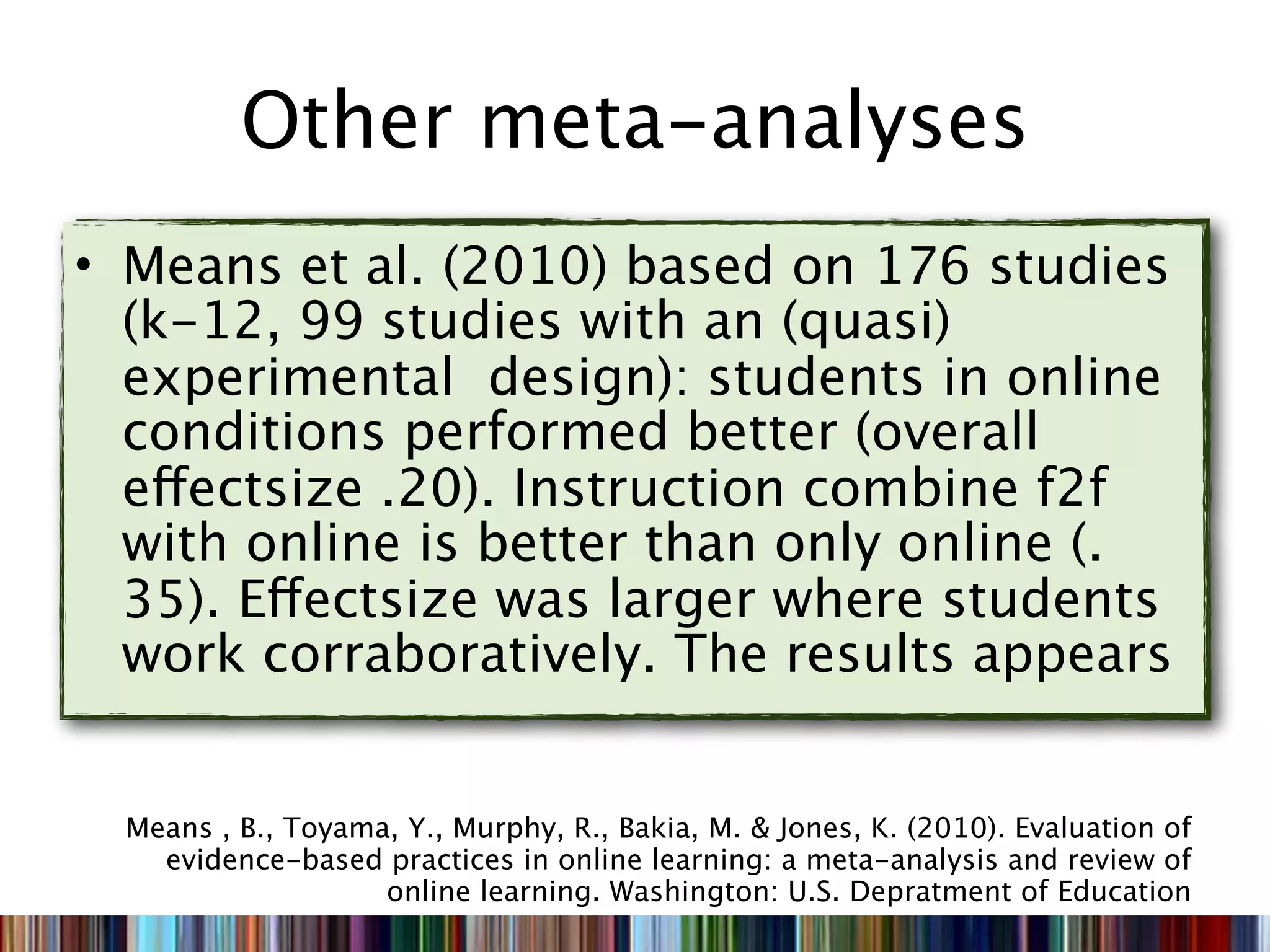 Other meta-analyses
• Means et al. (2010) based on 176 studies
  (k-12, 99 studies with an (quasi)
  experimental design): students in online
  conditions performed better (overall
  effectsize .20). Instruction combine f2f
  with online is better than only online (.
  35). Effectsize was larger where students
  work corraboratively. The results appears


  Means , B., Toyama, Y., Murphy, R., Bakia, M. & Jones, K. (2010). Evaluation of
    evidence-based practices in online learning: a meta-analysis and review of
                    online learning. Washington: U.S. Depratment of Education
 