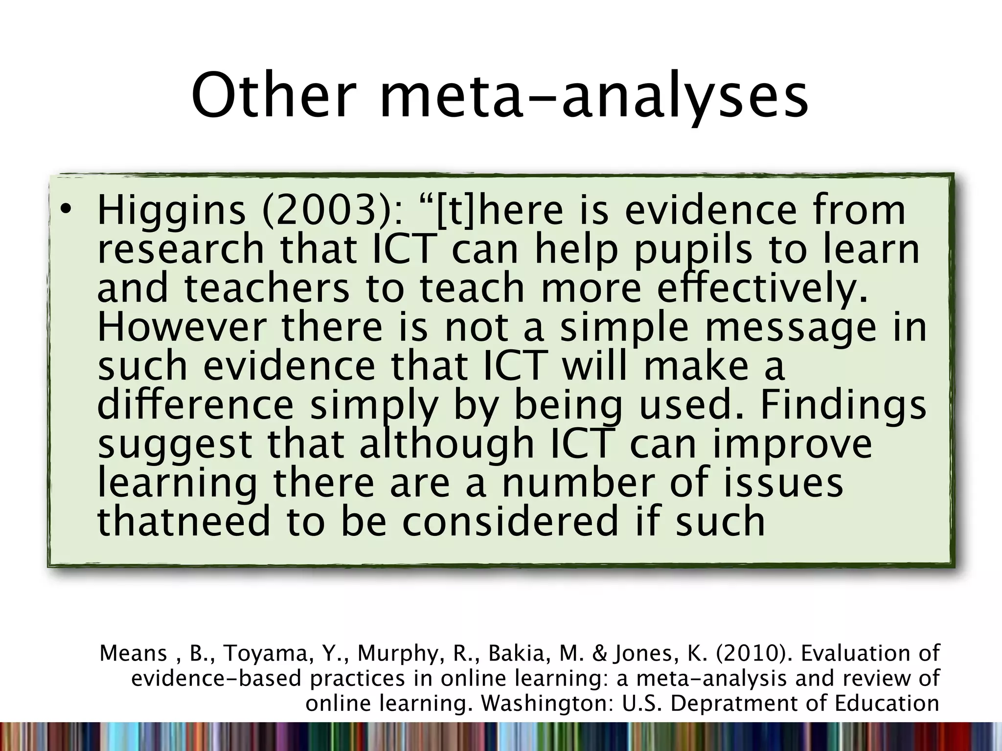 Other meta-analyses
• Higgins (2003): “[t]here is evidence from
  research that ICT can help pupils to learn
  and teachers to teach more effectively.
  However there is not a simple message in
  such evidence that ICT will make a
  difference simply by being used. Findings
  suggest that although ICT can improve
  learning there are a number of issues
  thatneed to be considered if such


  Means , B., Toyama, Y., Murphy, R., Bakia, M. & Jones, K. (2010). Evaluation of
    evidence-based practices in online learning: a meta-analysis and review of
                    online learning. Washington: U.S. Depratment of Education
 