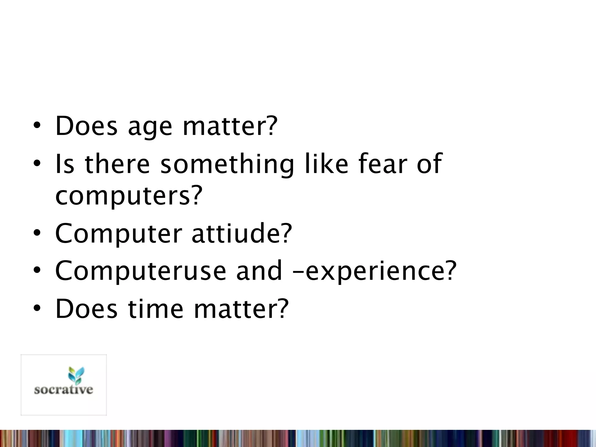 • Does age matter?
• Is there something like fear of
  computers?
• Computer attiude?
• Computeruse and –experience?
• Does time matter?
 