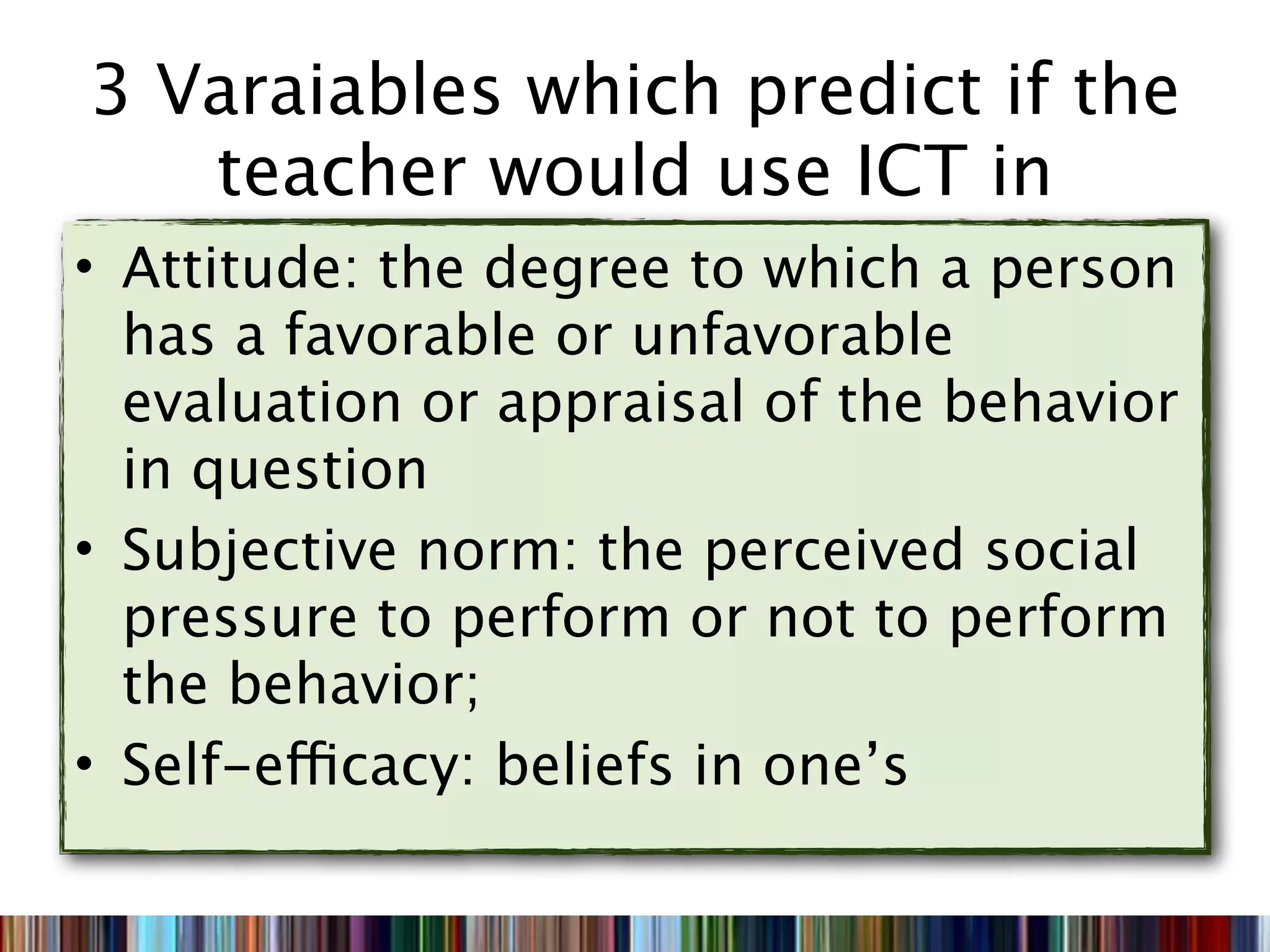 3 Varaiables which predict if the
   teacher would use ICT in
• Attitude: the degree to which a person
  has a favorable or unfavorable
  evaluation or appraisal of the behavior
  in question
• Subjective norm: the perceived social
  pressure to perform or not to perform
  the behavior;
• Self-efficacy: beliefs in one’s
 