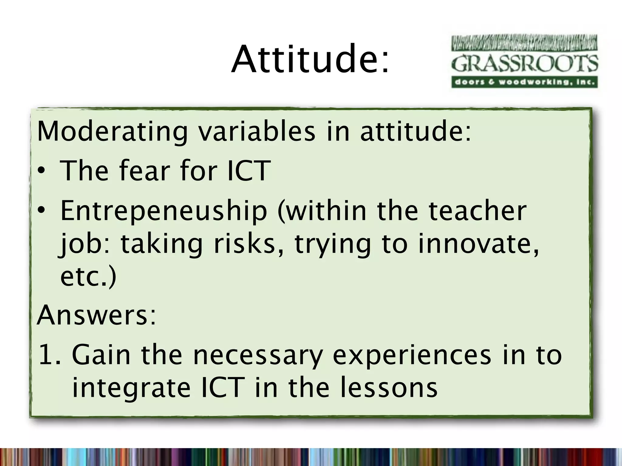 Attitude:
Moderating variables in attitude:
• The fear for ICT
• Entrepeneuship (within the teacher
  job: taking risks, trying to innovate,
  etc.)
Answers:
1. Gain the necessary experiences in to
   integrate ICT in the lessons
 