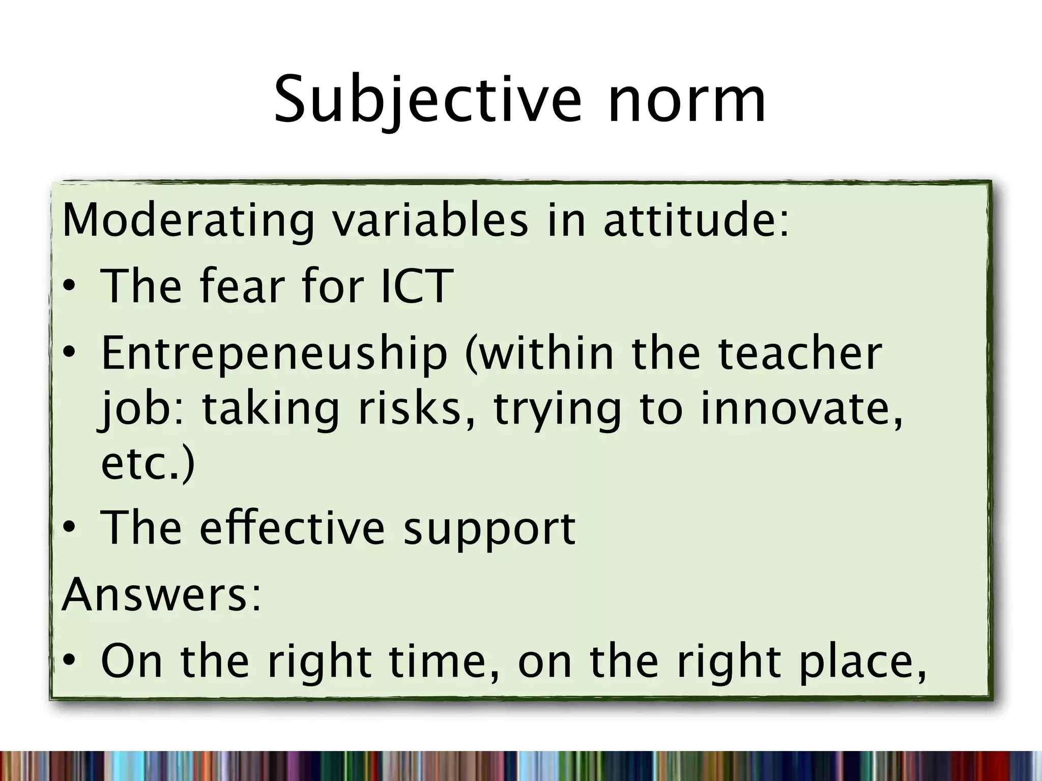 Subjective norm
Moderating variables in attitude:
• The fear for ICT
• Entrepeneuship (within the teacher
  job: taking risks, trying to innovate,
  etc.)
• The effective support
Answers:
• On the right time, on the right place,
 
