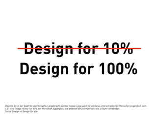 Design for 10%
             Design for 100%

Objekte die in der Stadt für alle Menschen angebracht werden müssen also auch für all diese unterschiedlichen Menschen zugänglich sein.
z.B. eine Treppe ist nur für 50% der Menschen zugänglich, die anderen 50% können nicht die U-Bahn verwenden.
Social Design ist Design für alle
 
