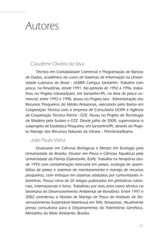 Autores


   Claudemir Oliveira da Silva
      Técnico em Contabilidade Comercial e Programação de Bancos
de Dados, acadêmico do curso de Sistemas de Informação na Univer-
sidade Luterana do Brasil - ULBRA Campus Santarém. Trabalha com
pesca, na Amazônia, desde 1991. No período de 1992 a 1996, traba-
lhou no Projeto Várzea/Ipam, em Santarém-PA, na área de pesca co-
mercial; entre 1992 e 1998, atuou no Projeto Iara - Administração dos
Recursos Pesqueiros do Médio Amazonas, executado pelo Ibama em
Cooperação Técnica com a empresa de Consultoria GOPA e Agência
de Cooperação Técnica Alemã - GTZ. Atuou no Projeto de Tecnologia
de Madeira pela Sudam e GTZ. Desde julho de 2000, supervisiona o
subprojeto de Estatística Pesqueira, em Santarém/PA, através do Proje-
to Manejo dos Recursos Naturais da Várzea - ProVárzea/Ibama.

   João Paulo Viana
       Graduado em Ciências Biológicas e Mestre em Ecologia pela
Universidade de Brasília, Doutor em Pesca e Ciências Aquáticas pela
Universidade da Flórida (Gainesville, EUA). Trabalha na Amazônia des-
de 1993 com contaminação mercurial em peixes, ecologia de assem-
bléias de peixes e sistemas de monitoramento e manejo de recursos
pesqueiros, com enfoque em sistemas adotados por comunidades ri-
beirinhas. Possui cerca de 20 artigos publicados em periódicos nacio-
nais, internacionais e livros. Trabalhou por dois anos como técnico na
Secretaria do Desenvolvimento Ambiental de Rondônia. Entre 1997 e
2002 coordenou o Núcleo de Manejo de Pesca do Instituto de De-
senvolvimento Sustentável Mamirauá em Tefé, Amazonas. Atualmente
presta consultoria para o Departamento do Patrimônio Genético,
Ministério do Meio Ambiente, Brasília.


                                                                   11
 