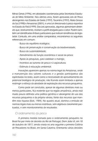 A pesca e os recursos pesqueiros na Amazônia brasileira


Minas Gerais (1996), em atividades coordenadas pelas Secretarias Estadu-
ais de Meio Ambiente. Nos últimos anos, foram aprovadas Leis de Pesca
abrangentes nos Estados de Goiás (1997), Tocantins (1997), Mato Grosso
do Sul (1998) e Amazonas (2001), e uma Lei direcionada à pesca esportiva
no Estado do Pará (1999). Das Leis aprovadas, algumas apresentam diretri-
zes que, teoricamente, revelam o perfil desejado para o setor. Podem tam-
bém ser identificadas ênfases particulares que indicam tendências do legis-
lador. Contudo, em uma análise comparativa, encontramos os seguintes
referenciais em comum:
        · Busca do equilíbrio ecológico;
        · Busca de preservação e conservação da biodiversidade;
        · Busca da sustentabilidade;
        · Atendimento da função econômica e social da pesca;
        · Apoio às pesquisas, para viabilizar o manejo;
        · Incentivo ao turismo de pesca e à aqüicultura;
        · Estímulo à educação ambiental.
       Inovações aparecem apenas na norma legal do Amazonas, onde
a manutenção dos valores culturais e a gestão participativa são
explicitadas no texto, assim como a necessidade de aproveitamento do
potencial biológico de produção, não ficando assim limitada a apenas
restringir o esforço da atividade de explotação dos recursos pesqueiros.
      Como pode ser concluído, apesar de algumas diretrizes mais ou
menos particulares, fica evidente que na região amazônica, ainda está
muito pouco definida uma política genérica e abrangente de uso dos
recursos pesqueiros e da própria várzea, fonte dos recursos que man-
têm esta riqueza (Sioli, 1984). No quadro atual, domina a emissão de
normas legais mais ou menos restritivas, sem objetivos claramente pac-
tuados, e sem monitoramento de resultados.

    O ordenamento da pesca
       A primeira medida tomada para o ordenamento pesqueiro no
Brasil foi por meio de decreto do Rei de Portugal, Dom João VI, em 18
de outubro de 1817, sendo criada no ano seguinte a primeira Colônia
de Pescadores no Brasil, em Santa Catarina. Entretanto várias decisões


102
 